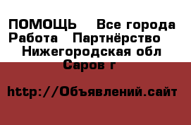 ПОМОЩЬ  - Все города Работа » Партнёрство   . Нижегородская обл.,Саров г.